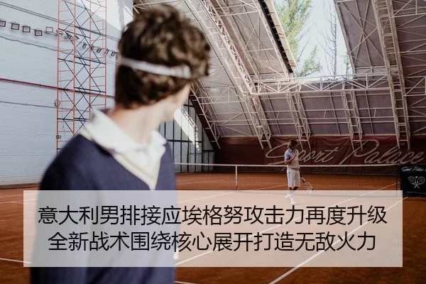 意大利男排接应埃格努攻击力再度升级 全新战术围绕核心展开打造无敌火力